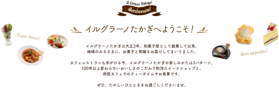 イルグラーノたかぎへようこそ！イルグラーノたかぎは大正3年、和菓子屋として創業して以来、地域のみなさまに、お菓子と笑顔をお届けしてまいりました。カフェレストランも手がける今、イルグ ラーノたかぎの楽しみかたは2パターン。100年以上変わらないおいしさのこだわり和洋スイーツショップと、併設カフェでのティータイムやお食事です。ぜひ、たのしいひとときをお過ごしくださいませ。